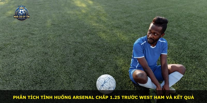 Phân tích tình huống Arsenal chấp 1.25 trước West Ham và kết quả