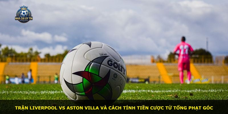 Trận Liverpool vs Aston Villa và cách tính tiền cược từ tổng phạt góc