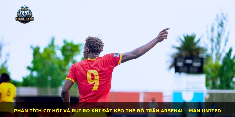 Phân tích cơ hội và rủi ro khi đặt Kèo Thẻ Đỏ trận Arsenal - Man United